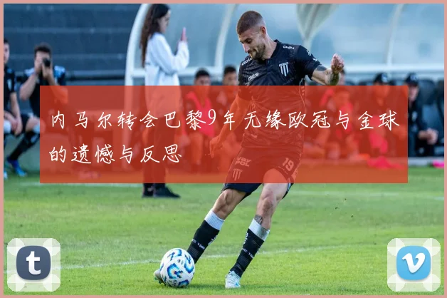 内马尔转会巴黎9年无缘欧冠与金球的遗憾与反思