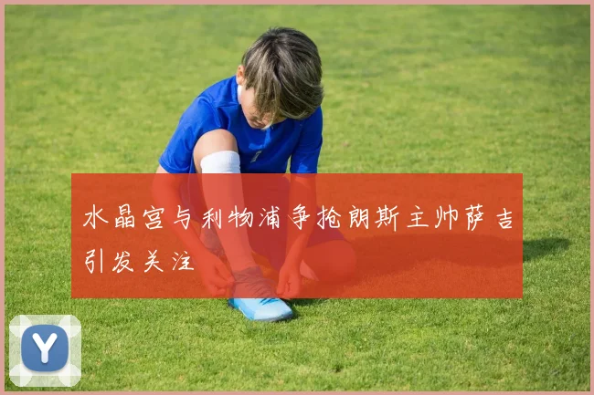 水晶宫与利物浦争抢朗斯主帅萨吉引发关注
