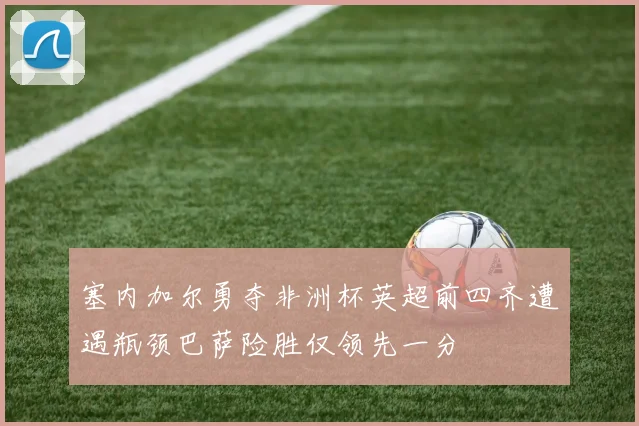 塞内加尔勇夺非洲杯英超前四齐遭遇瓶颈巴萨险胜仅领先一分