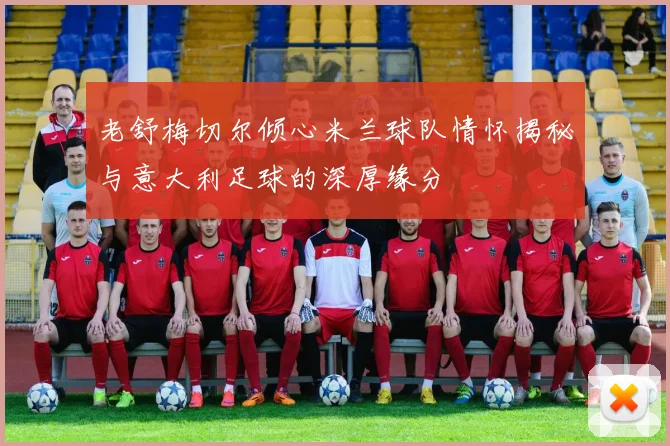老舒梅切尔倾心米兰球队情怀揭秘与意大利足球的深厚缘分