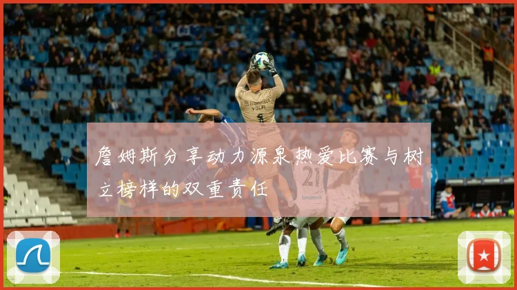 詹姆斯分享动力源泉热爱比赛与树立榜样的双重责任