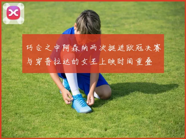 巧合之中阿森纳两次挺进欧冠决赛与穿普拉达的女王上映时间重叠