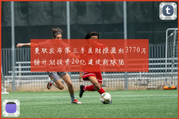 曼联发布第三季度财报盈利3770万镑计划投资20亿建设新球场