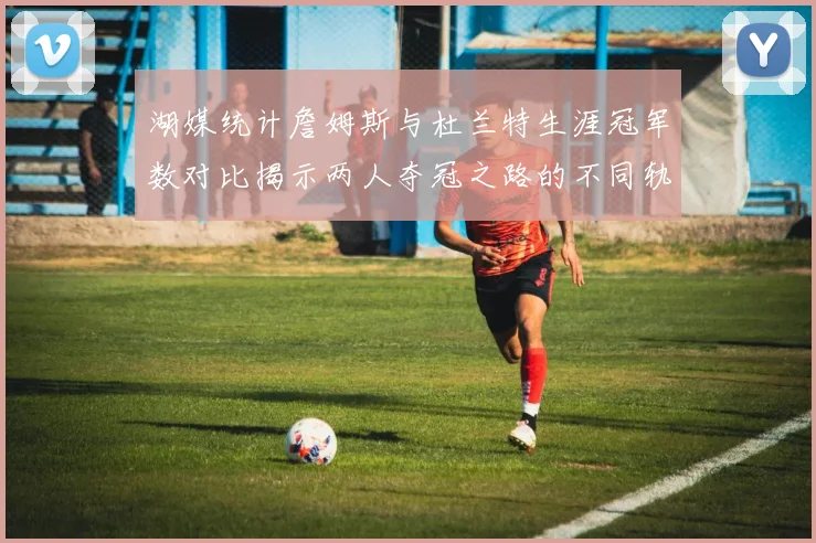 湖媒统计詹姆斯与杜兰特生涯冠军数对比揭示两人夺冠之路的不同轨迹
