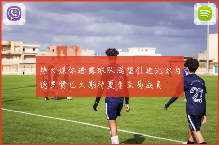热火媒体透露球队渴望引进比尔与德罗赞已久期待夏季交易成真