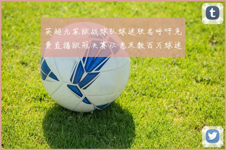 英超九家欧战球队球迷联名呼吁免费直播欧冠决赛以惠及数百万球迷