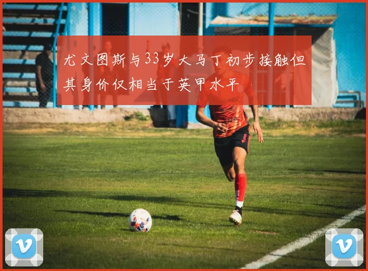 尤文图斯与33岁大马丁初步接触但其身价仅相当于英甲水平
