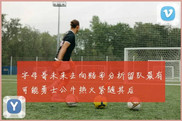 字母哥未来去向赔率分析留队最有可能勇士公牛热火紧随其后