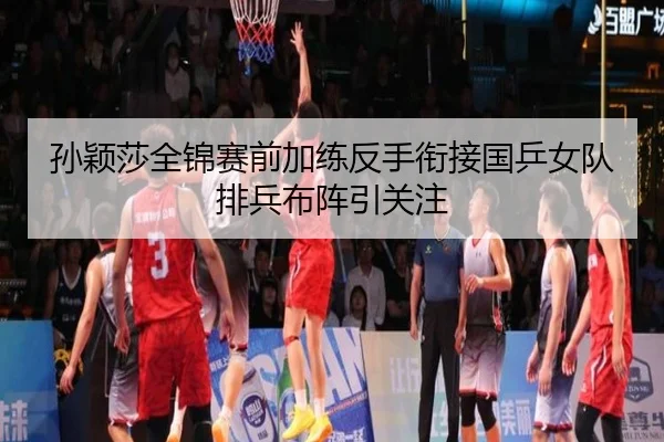 孙颖莎全锦赛前加练反手衔接国乒女队排兵布阵引关注(kaiyunsports)